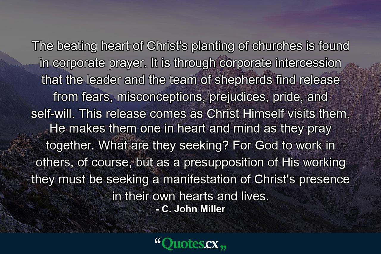 The beating heart of Christ's planting of churches is found in corporate prayer. It is through corporate intercession that the leader and the team of shepherds find release from fears, misconceptions, prejudices, pride, and self-will. This release comes as Christ Himself visits them. He makes them one in heart and mind as they pray together. What are they seeking? For God to work in others, of course, but as a presupposition of His working they must be seeking a manifestation of Christ's presence in their own hearts and lives. - Quote by C. John Miller