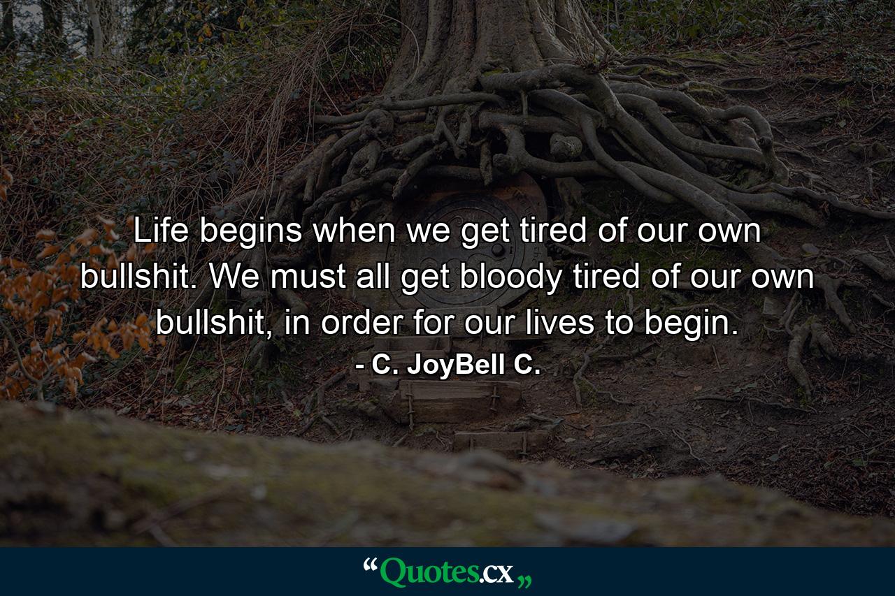 Life begins when we get tired of our own bullshit. We must all get bloody tired of our own bullshit, in order for our lives to begin. - Quote by C. JoyBell C.