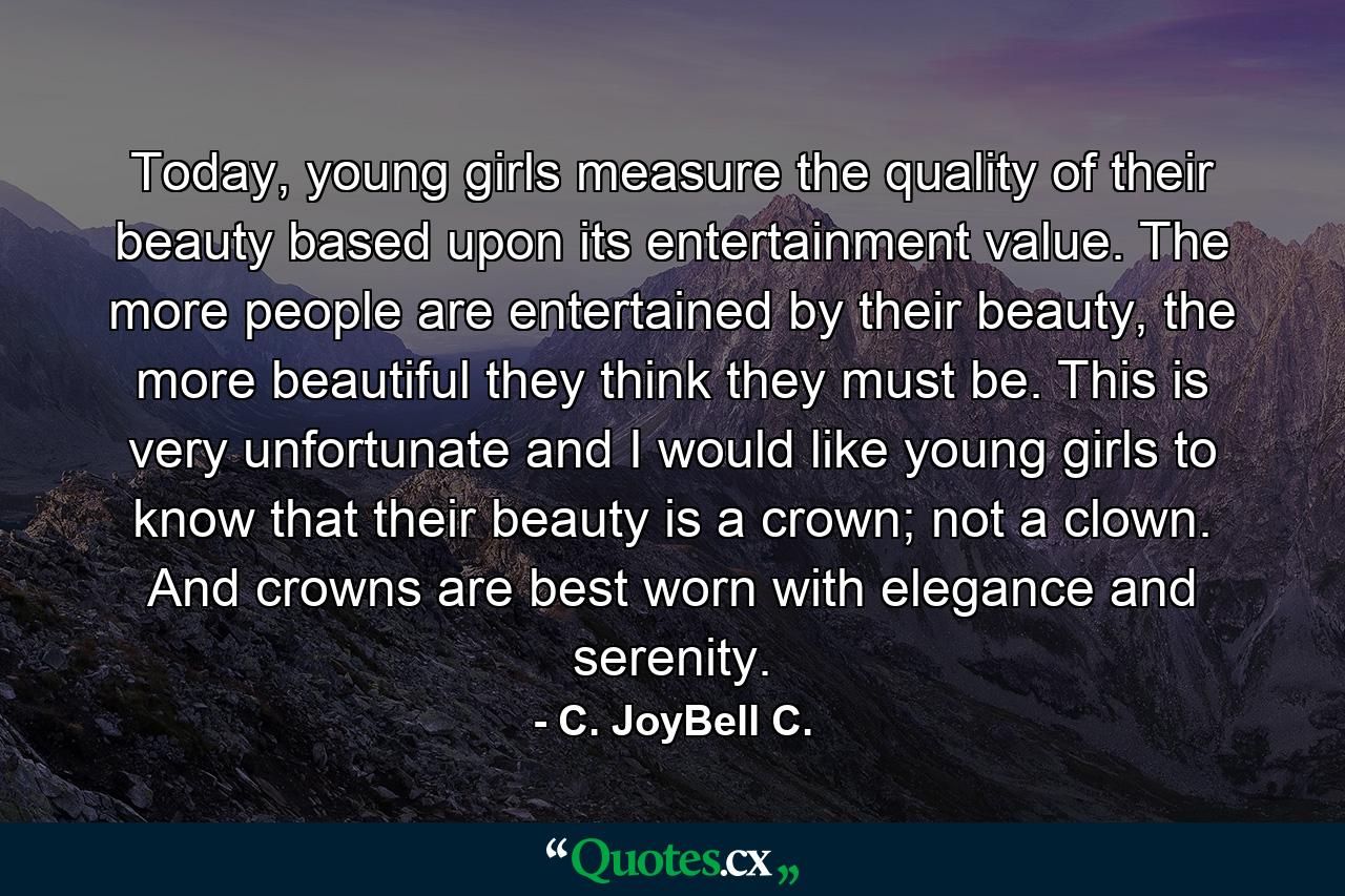 Today, young girls measure the quality of their beauty based upon its entertainment value. The more people are entertained by their beauty, the more beautiful they think they must be. This is very unfortunate and I would like young girls to know that their beauty is a crown; not a clown. And crowns are best worn with elegance and serenity. - Quote by C. JoyBell C.