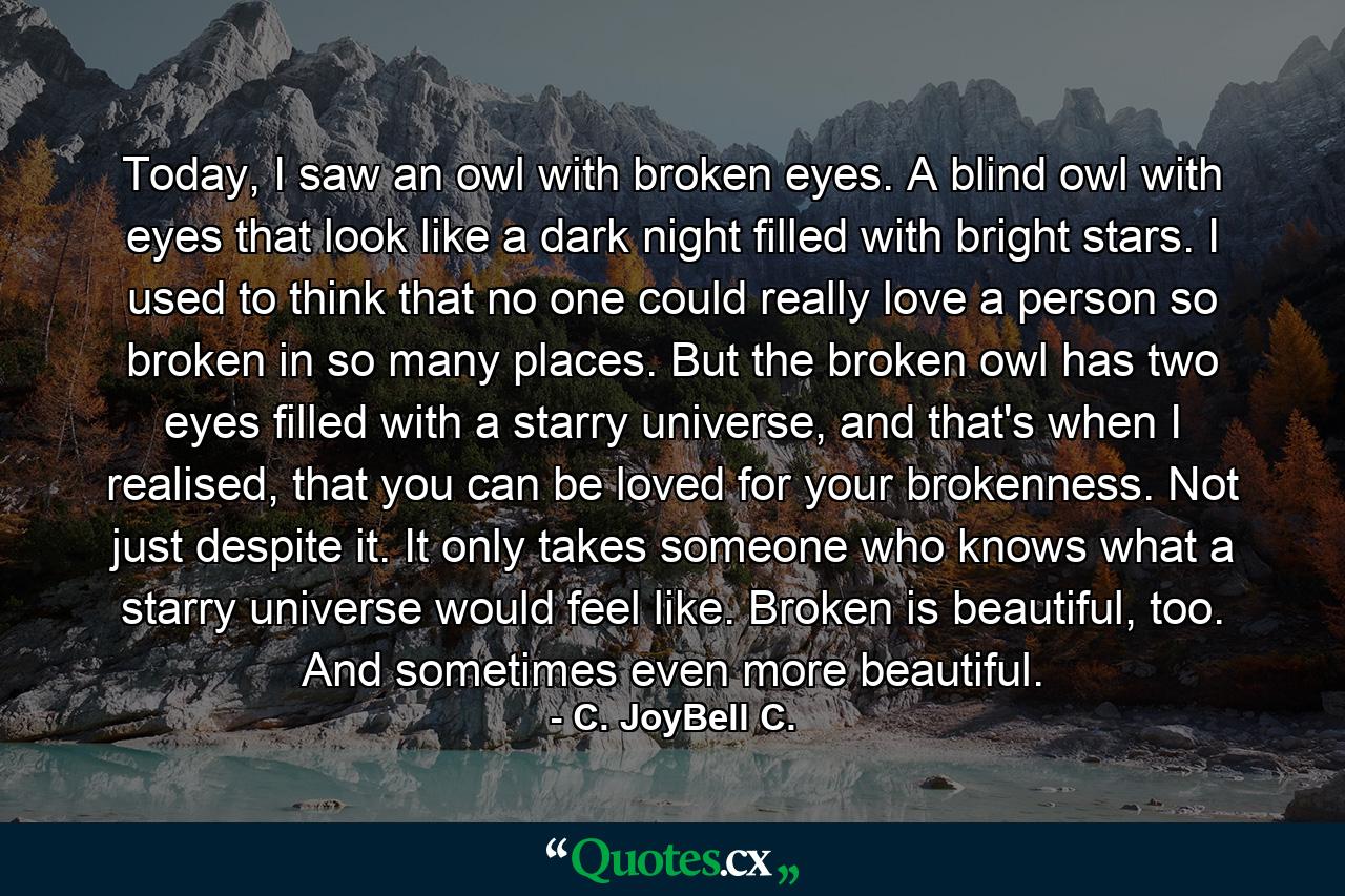 Today, I saw an owl with broken eyes. A blind owl with eyes that look like a dark night filled with bright stars. I used to think that no one could really love a person so broken in so many places. But the broken owl has two eyes filled with a starry universe, and that's when I realised, that you can be loved for your brokenness. Not just despite it. It only takes someone who knows what a starry universe would feel like. Broken is beautiful, too. And sometimes even more beautiful. - Quote by C. JoyBell C.