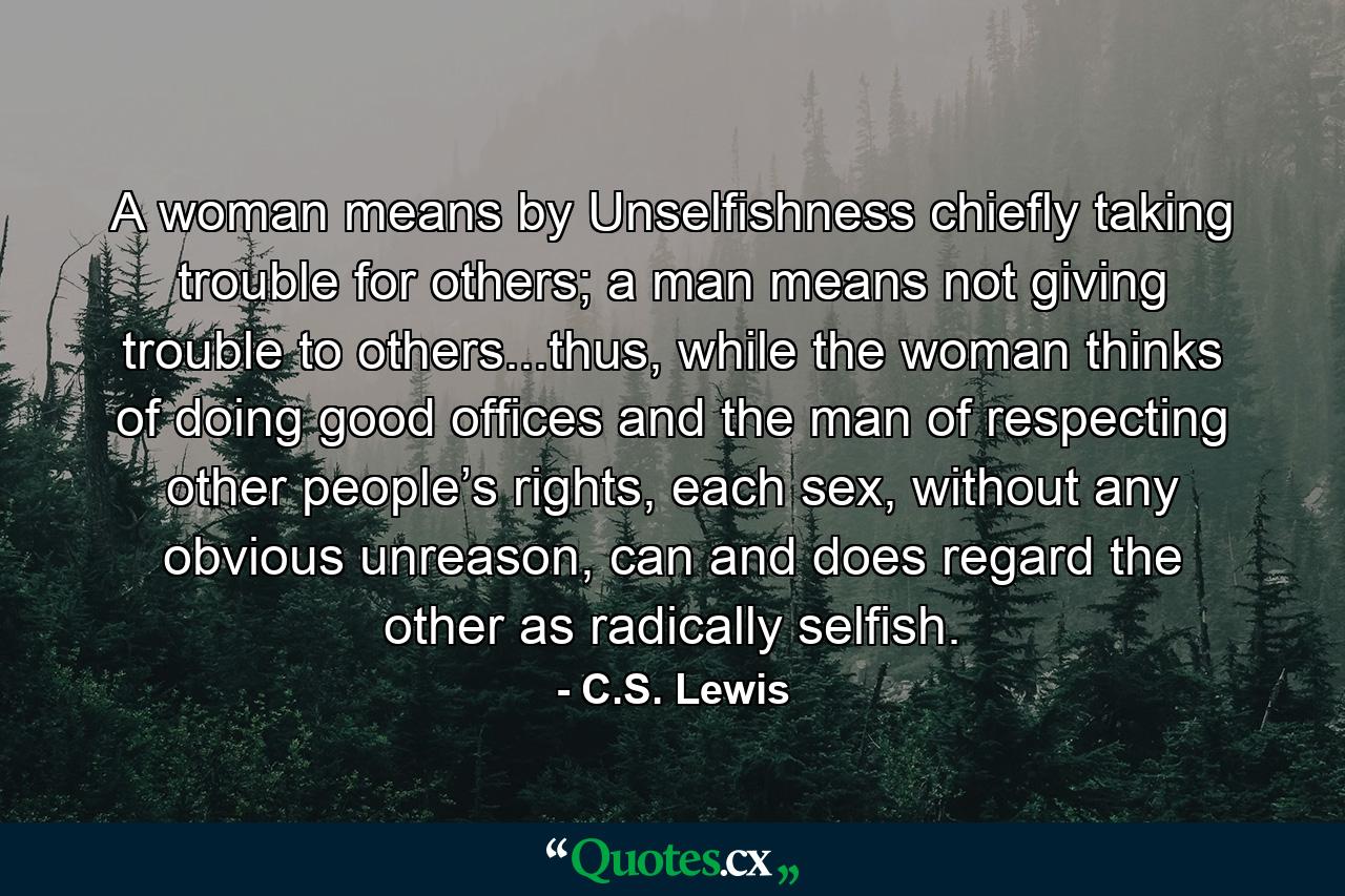 A woman means by Unselfishness chiefly taking trouble for others; a man means not giving trouble to others...thus, while the woman thinks of doing good offices and the man of respecting other people’s rights, each sex, without any obvious unreason, can and does regard the other as radically selfish. - Quote by C.S. Lewis