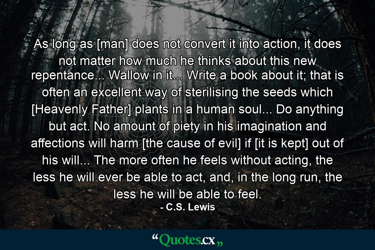 As long as [man] does not convert it into action, it does not matter how much he thinks about this new repentance... Wallow in it... Write a book about it; that is often an excellent way of sterilising the seeds which [Heavenly Father] plants in a human soul... Do anything but act. No amount of piety in his imagination and affections will harm [the cause of evil] if [it is kept] out of his will... The more often he feels without acting, the less he will ever be able to act, and, in the long run, the less he will be able to feel. - Quote by C.S. Lewis