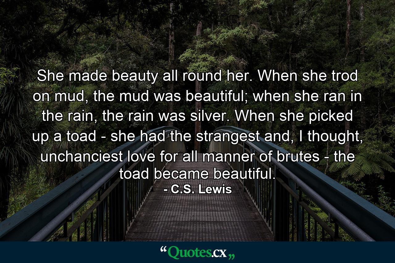 She made beauty all round her. When she trod on mud, the mud was beautiful; when she ran in the rain, the rain was silver. When she picked up a toad - she had the strangest and, I thought, unchanciest love for all manner of brutes - the toad became beautiful. - Quote by C.S. Lewis