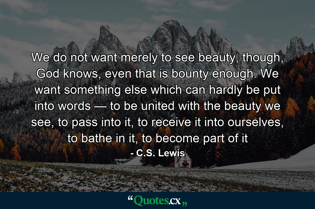 We do not want merely to see beauty, though, God knows, even that is bounty enough. We want something else which can hardly be put into words — to be united with the beauty we see, to pass into it, to receive it into ourselves, to bathe in it, to become part of it - Quote by C.S. Lewis