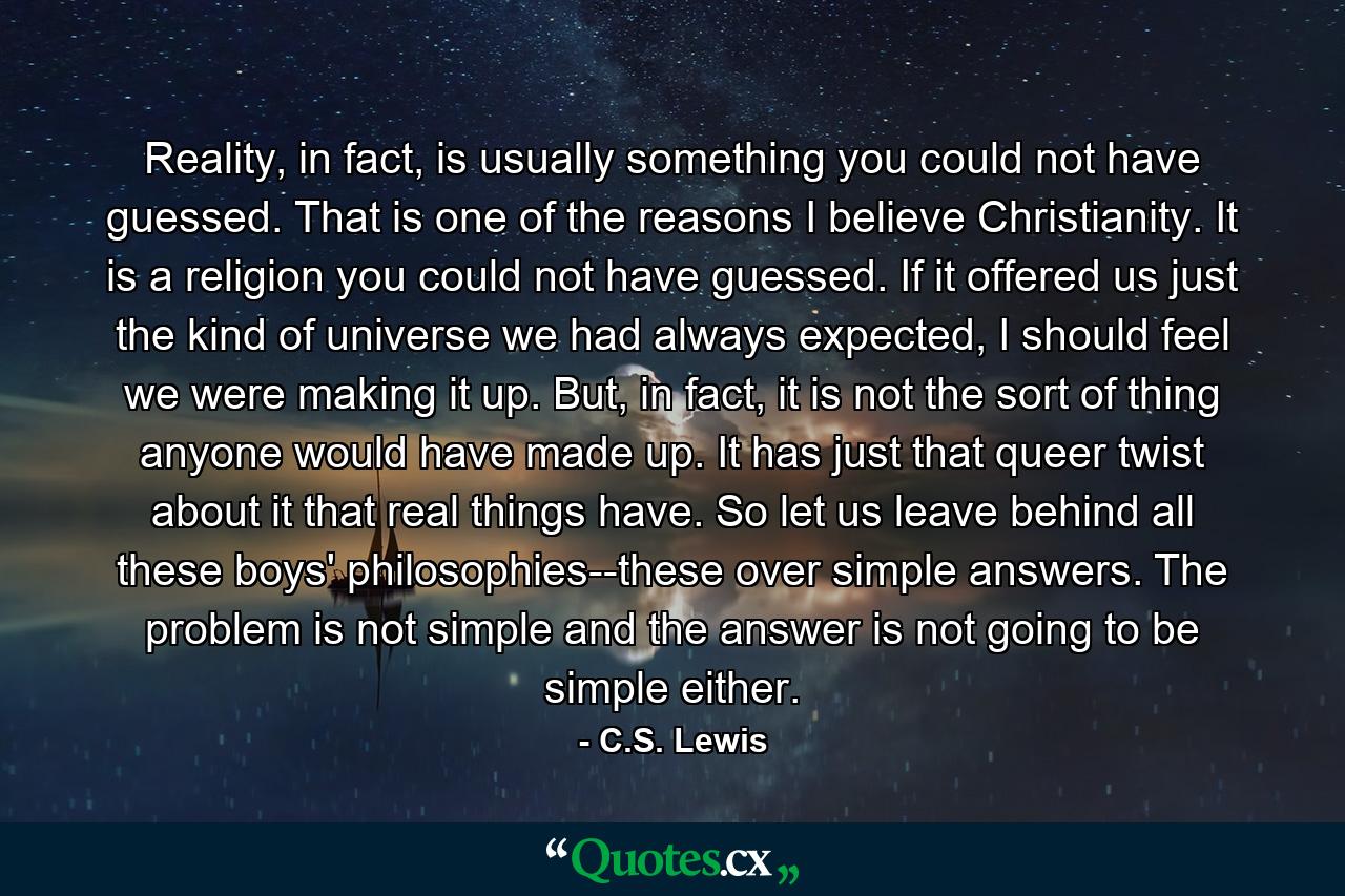 Reality, in fact, is usually something you could not have guessed. That is one of the reasons I believe Christianity. It is a religion you could not have guessed. If it offered us just the kind of universe we had always expected, I should feel we were making it up. But, in fact, it is not the sort of thing anyone would have made up. It has just that queer twist about it that real things have. So let us leave behind all these boys' philosophies--these over simple answers. The problem is not simple and the answer is not going to be simple either. - Quote by C.S. Lewis