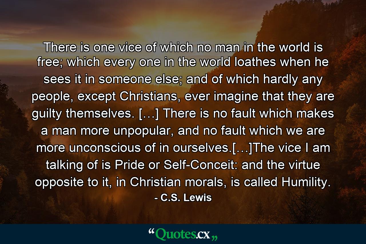 There is one vice of which no man in the world is free; which every one in the world loathes when he sees it in someone else; and of which hardly any people, except Christians, ever imagine that they are guilty themselves. […] There is no fault which makes a man more unpopular, and no fault which we are more unconscious of in ourselves.[…]The vice I am talking of is Pride or Self-Conceit: and the virtue opposite to it, in Christian morals, is called Humility. - Quote by C.S. Lewis