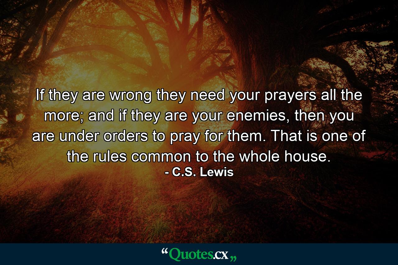 If they are wrong they need your prayers all the more; and if they are your enemies, then you are under orders to pray for them. That is one of the rules common to the whole house. - Quote by C.S. Lewis