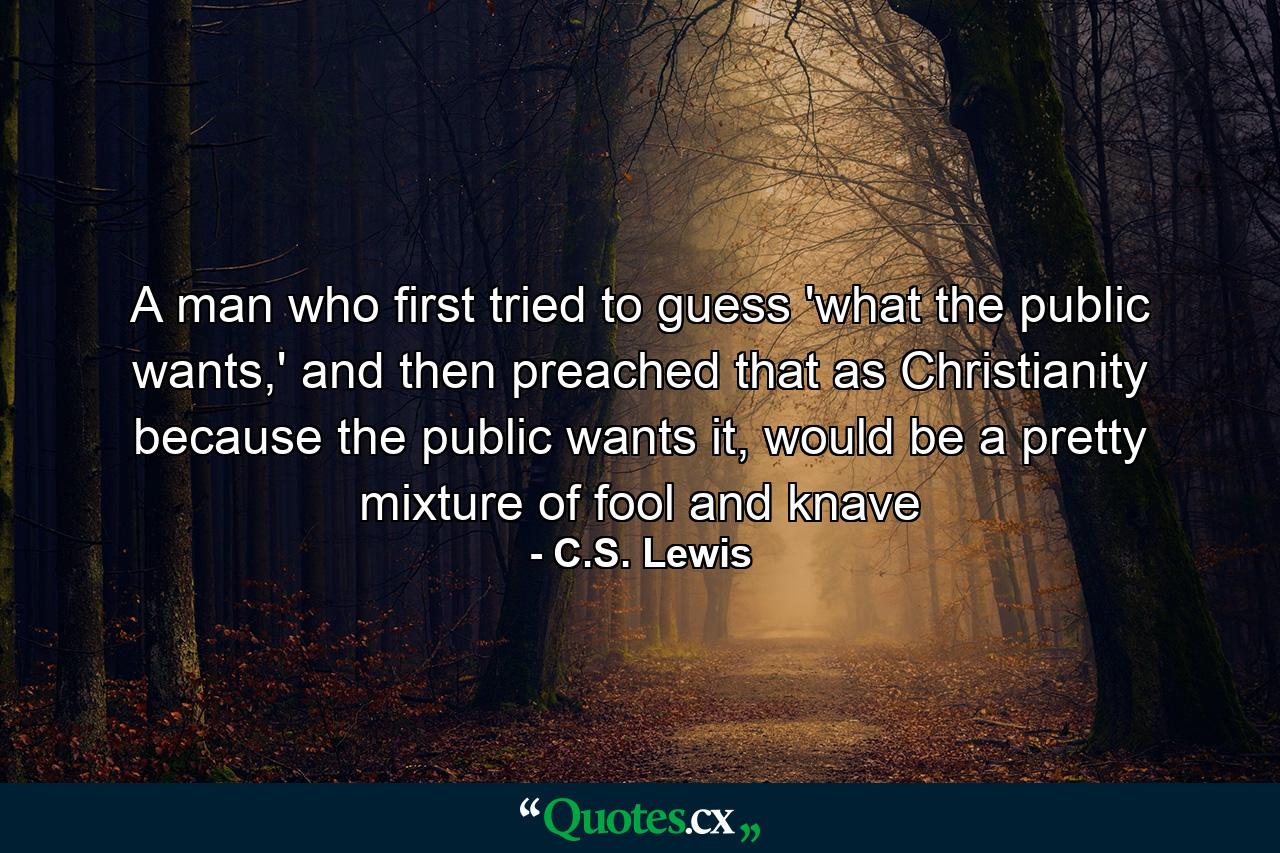 A man who first tried to guess 'what the public wants,' and then preached that as Christianity because the public wants it, would be a pretty mixture of fool and knave - Quote by C.S. Lewis