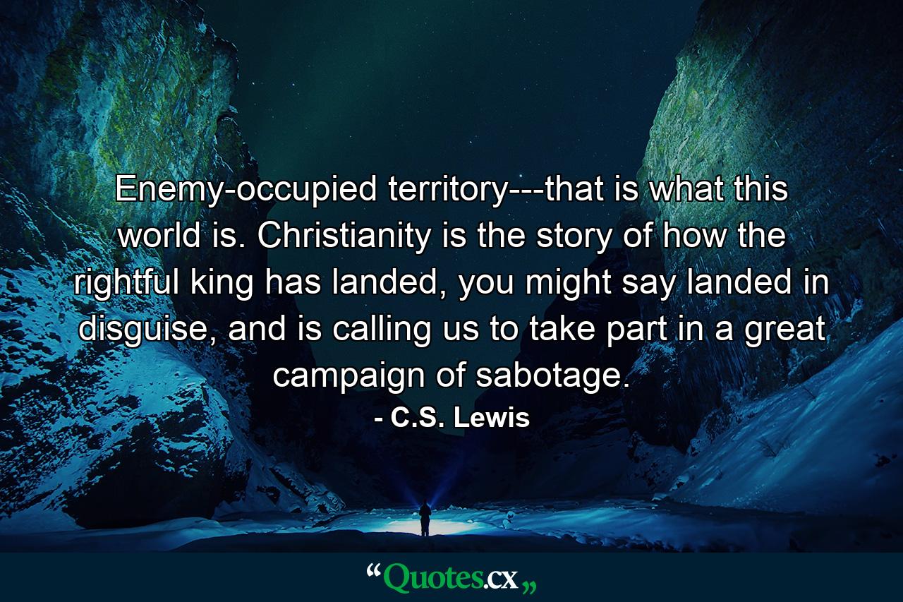 Enemy-occupied territory---that is what this world is. Christianity is the story of how the rightful king has landed, you might say landed in disguise, and is calling us to take part in a great campaign of sabotage. - Quote by C.S. Lewis