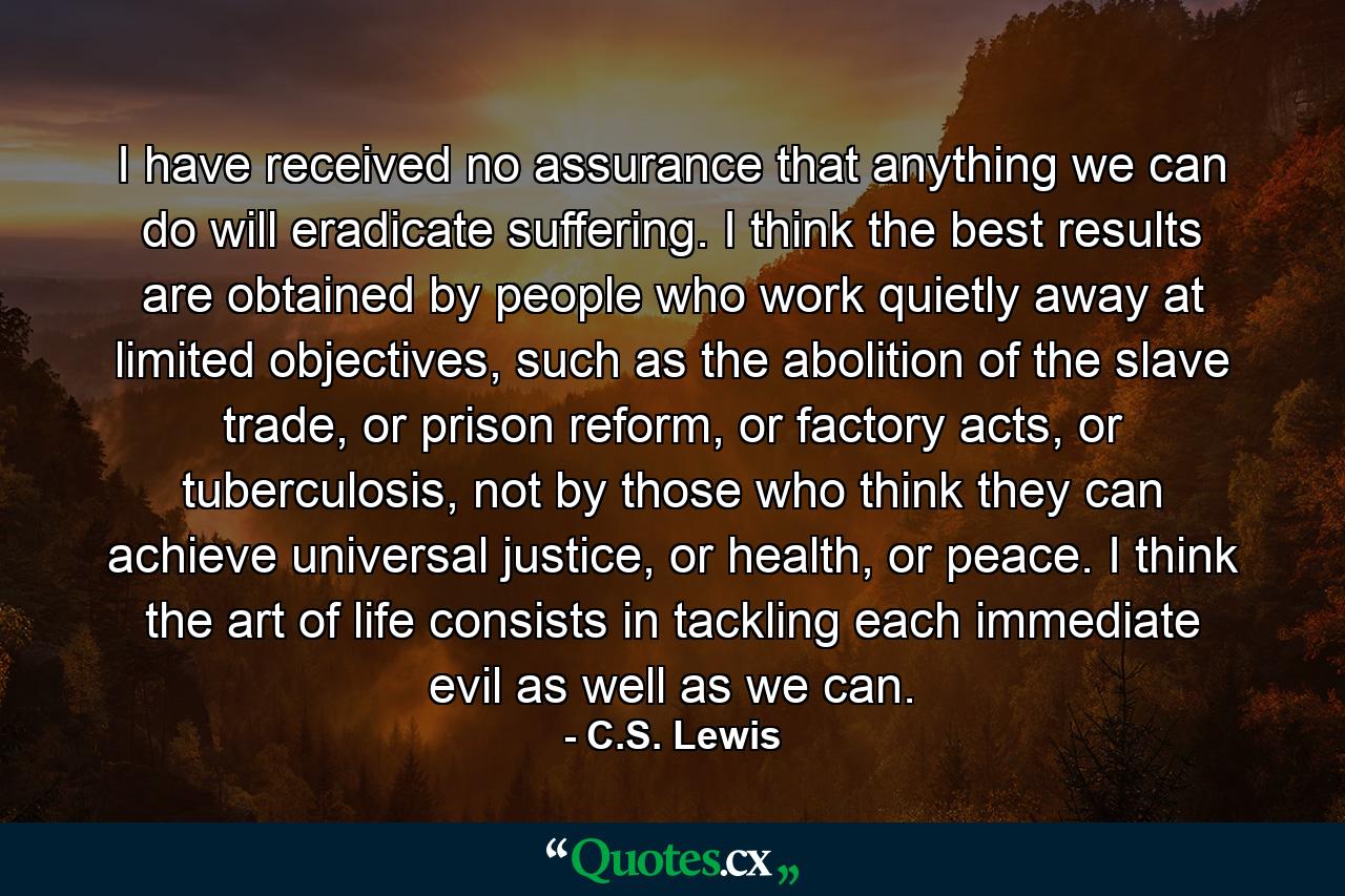 I have received no assurance that anything we can do will eradicate suffering. I think the best results are obtained by people who work quietly away at limited objectives, such as the abolition of the slave trade, or prison reform, or factory acts, or tuberculosis, not by those who think they can achieve universal justice, or health, or peace. I think the art of life consists in tackling each immediate evil as well as we can. - Quote by C.S. Lewis