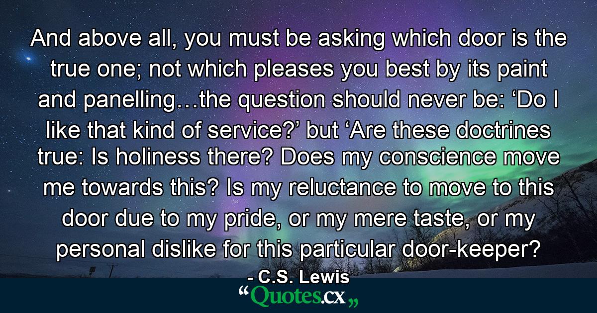 And above all, you must be asking which door is the true one; not which pleases you best by its paint and panelling…the question should never be: ‘Do I like that kind of service?’ but ‘Are these doctrines true: Is holiness there? Does my conscience move me towards this? Is my reluctance to move to this door due to my pride, or my mere taste, or my personal dislike for this particular door-keeper? - Quote by C.S. Lewis