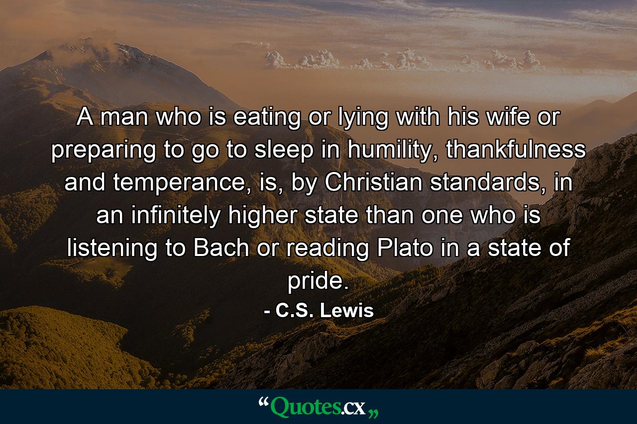 A man who is eating or lying with his wife or preparing to go to sleep in humility, thankfulness and temperance, is, by Christian standards, in an infinitely higher state than one who is listening to Bach or reading Plato in a state of pride. - Quote by C.S. Lewis