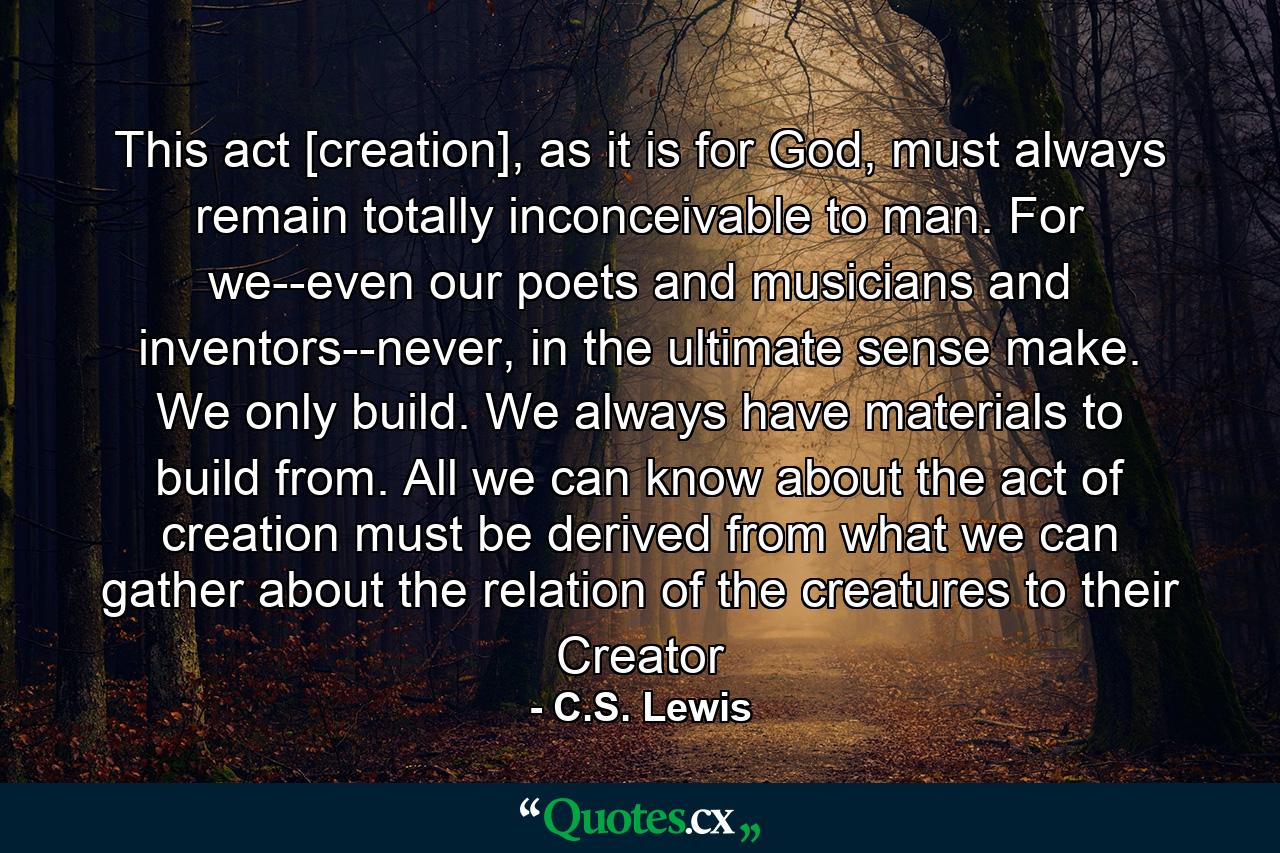 This act [creation], as it is for God, must always remain totally inconceivable to man. For we--even our poets and musicians and inventors--never, in the ultimate sense make. We only build. We always have materials to build from. All we can know about the act of creation must be derived from what we can gather about the relation of the creatures to their Creator - Quote by C.S. Lewis