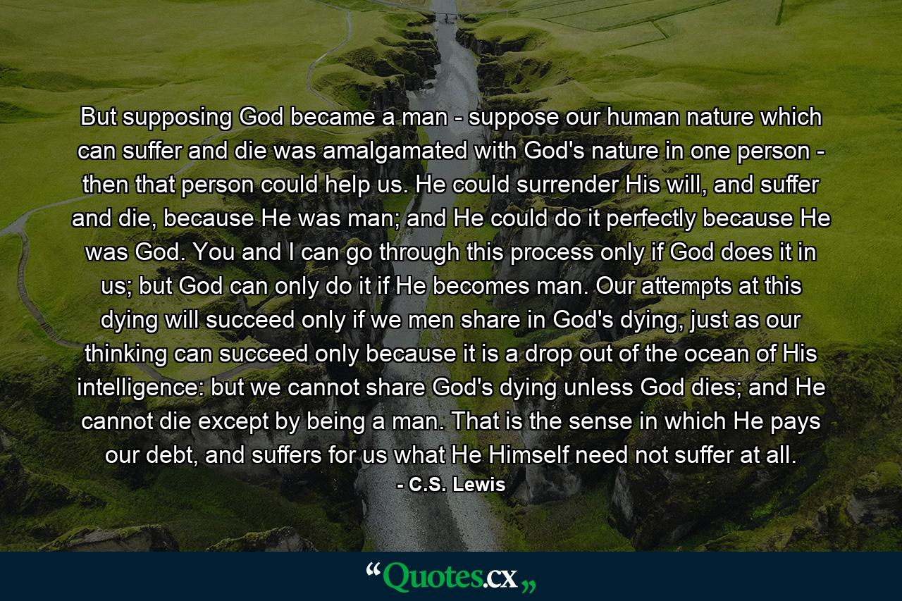 But supposing God became a man - suppose our human nature which can suffer and die was amalgamated with God's nature in one person - then that person could help us. He could surrender His will, and suffer and die, because He was man; and He could do it perfectly because He was God. You and I can go through this process only if God does it in us; but God can only do it if He becomes man. Our attempts at this dying will succeed only if we men share in God's dying, just as our thinking can succeed only because it is a drop out of the ocean of His intelligence: but we cannot share God's dying unless God dies; and He cannot die except by being a man. That is the sense in which He pays our debt, and suffers for us what He Himself need not suffer at all. - Quote by C.S. Lewis