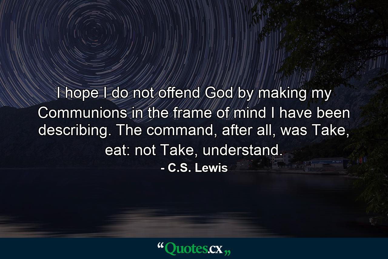 I hope I do not offend God by making my Communions in the frame of mind I have been describing. The command, after all, was Take, eat: not Take, understand. - Quote by C.S. Lewis