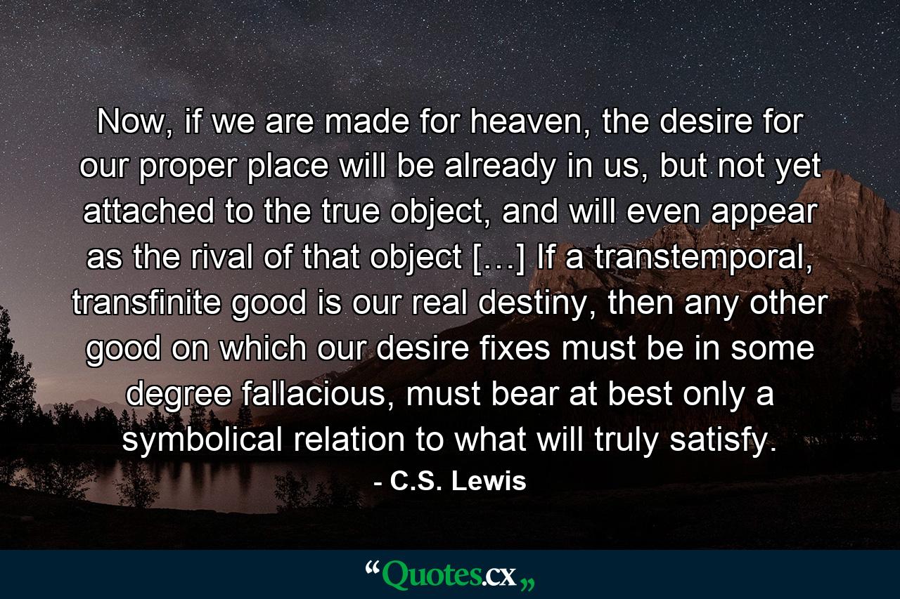 Now, if we are made for heaven, the desire for our proper place will be already in us, but not yet attached to the true object, and will even appear as the rival of that object […] If a transtemporal, transfinite good is our real destiny, then any other good on which our desire fixes must be in some degree fallacious, must bear at best only a symbolical relation to what will truly satisfy. - Quote by C.S. Lewis