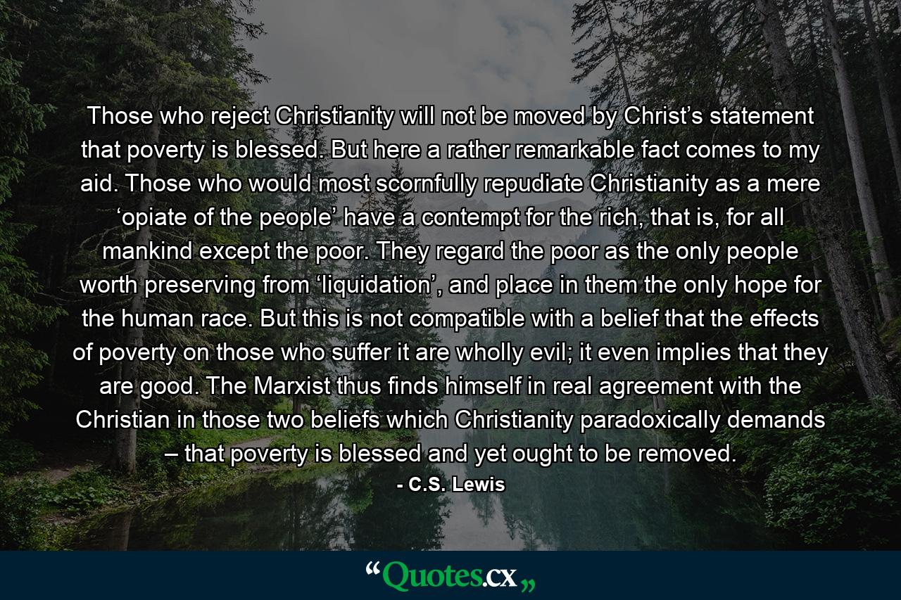 Those who reject Christianity will not be moved by Christ’s statement that poverty is blessed. But here a rather remarkable fact comes to my aid. Those who would most scornfully repudiate Christianity as a mere ‘opiate of the people’ have a contempt for the rich, that is, for all mankind except the poor. They regard the poor as the only people worth preserving from ‘liquidation’, and place in them the only hope for the human race. But this is not compatible with a belief that the effects of poverty on those who suffer it are wholly evil; it even implies that they are good. The Marxist thus finds himself in real agreement with the Christian in those two beliefs which Christianity paradoxically demands – that poverty is blessed and yet ought to be removed. - Quote by C.S. Lewis