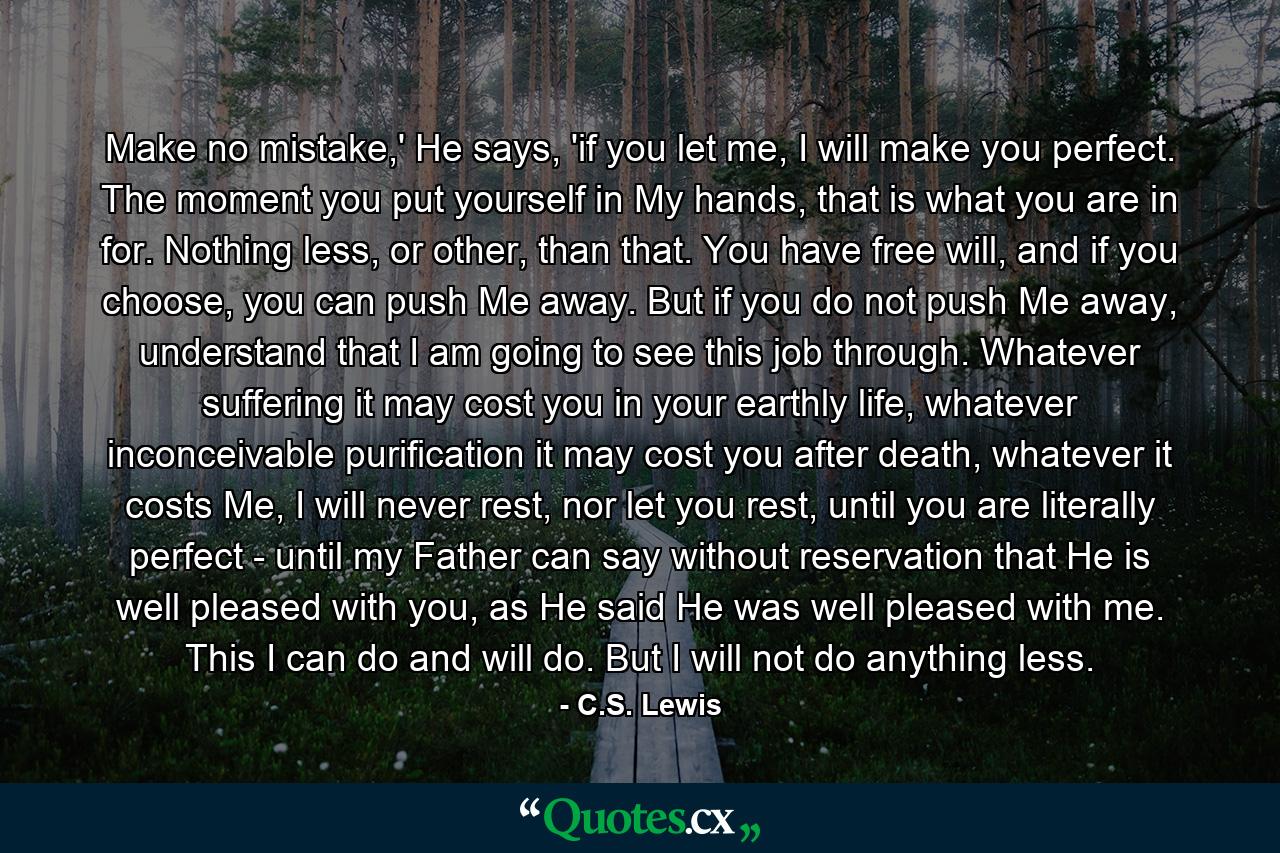 Make no mistake,' He says, 'if you let me, I will make you perfect. The moment you put yourself in My hands, that is what you are in for. Nothing less, or other, than that. You have free will, and if you choose, you can push Me away. But if you do not push Me away, understand that I am going to see this job through. Whatever suffering it may cost you in your earthly life, whatever inconceivable purification it may cost you after death, whatever it costs Me, I will never rest, nor let you rest, until you are literally perfect - until my Father can say without reservation that He is well pleased with you, as He said He was well pleased with me. This I can do and will do. But I will not do anything less. - Quote by C.S. Lewis