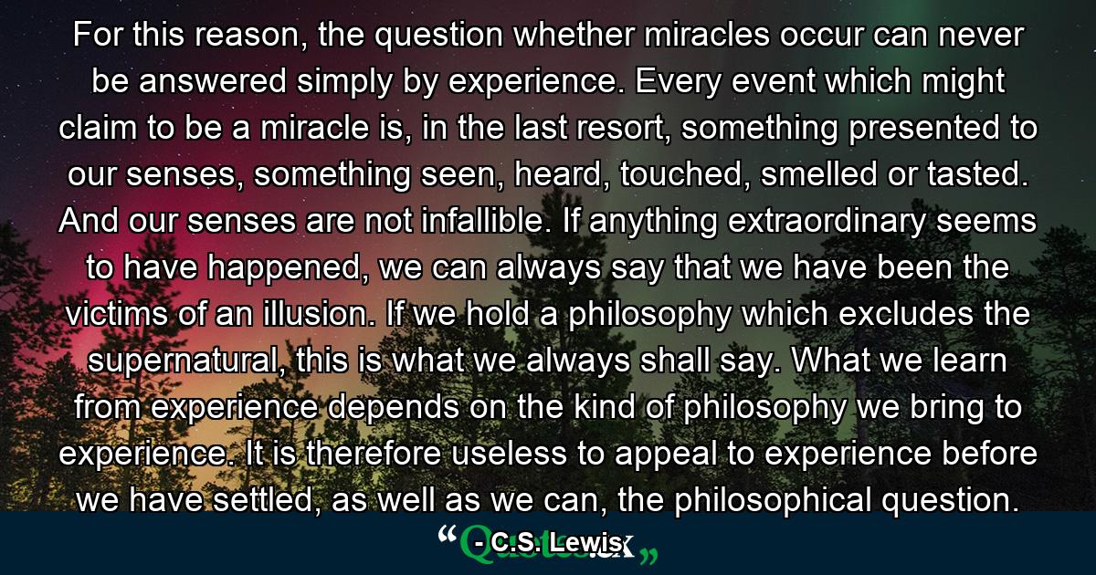 For this reason, the question whether miracles occur can never be answered simply by experience. Every event which might claim to be a miracle is, in the last resort, something presented to our senses, something seen, heard, touched, smelled or tasted. And our senses are not infallible. If anything extraordinary seems to have happened, we can always say that we have been the victims of an illusion. If we hold a philosophy which excludes the supernatural, this is what we always shall say. What we learn from experience depends on the kind of philosophy we bring to experience. It is therefore useless to appeal to experience before we have settled, as well as we can, the philosophical question. - Quote by C.S. Lewis