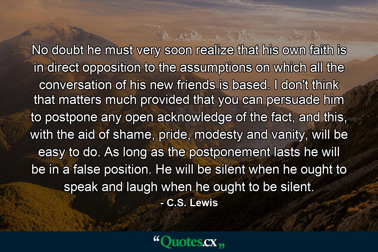 No doubt he must very soon realize that his own faith is in direct opposition to the assumptions on which all the conversation of his new friends is based. I don't think that matters much provided that you can persuade him to postpone any open acknowledge of the fact, and this, with the aid of shame, pride, modesty and vanity, will be easy to do. As long as the postponement lasts he will be in a false position. He will be silent when he ought to speak and laugh when he ought to be silent. - Quote by C.S. Lewis