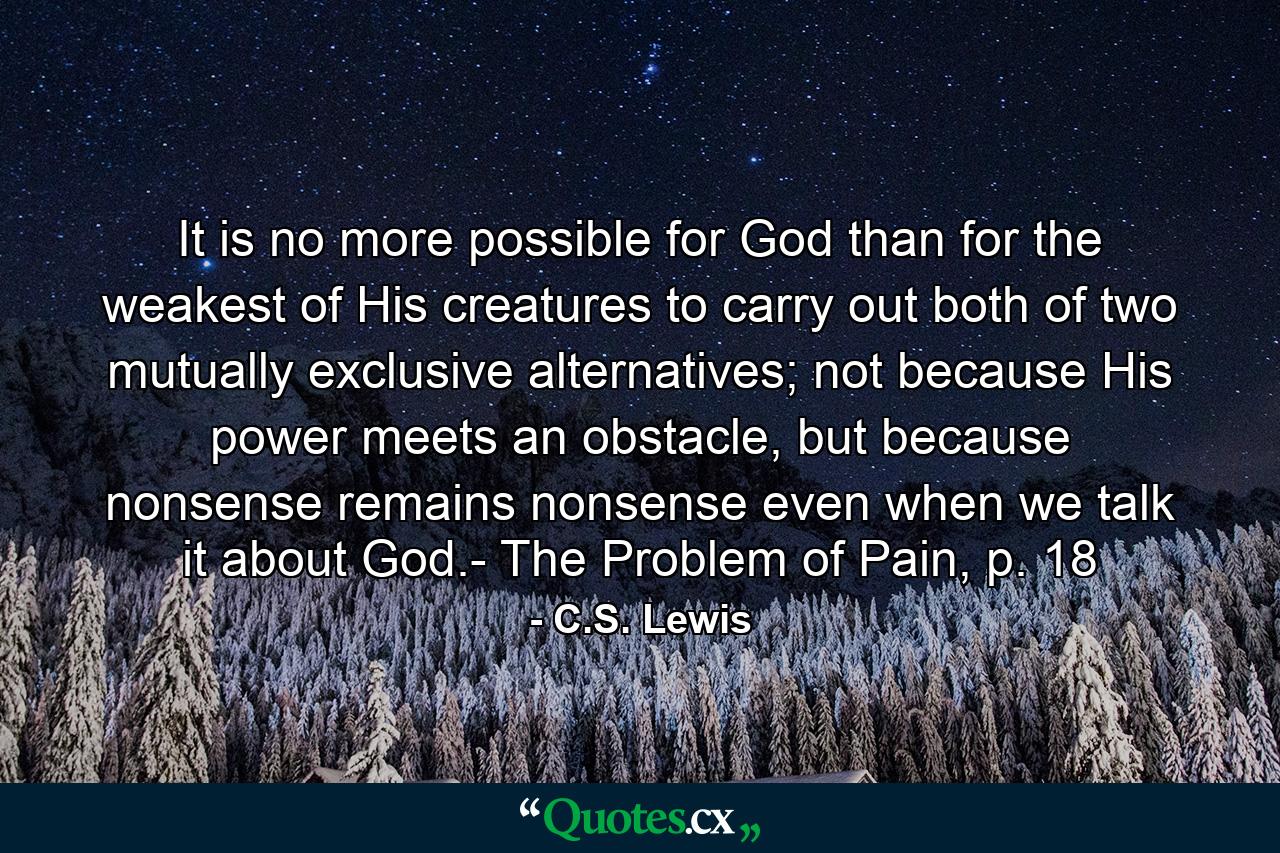 It is no more possible for God than for the weakest of His creatures to carry out both of two mutually exclusive alternatives; not because His power meets an obstacle, but because nonsense remains nonsense even when we talk it about God.- The Problem of Pain, p. 18 - Quote by C.S. Lewis