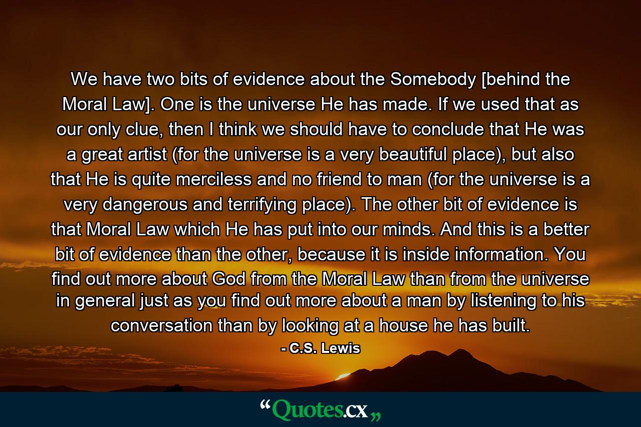 We have two bits of evidence about the Somebody [behind the Moral Law]. One is the universe He has made. If we used that as our only clue, then I think we should have to conclude that He was a great artist (for the universe is a very beautiful place), but also that He is quite merciless and no friend to man (for the universe is a very dangerous and terrifying place). The other bit of evidence is that Moral Law which He has put into our minds. And this is a better bit of evidence than the other, because it is inside information. You find out more about God from the Moral Law than from the universe in general just as you find out more about a man by listening to his conversation than by looking at a house he has built. - Quote by C.S. Lewis