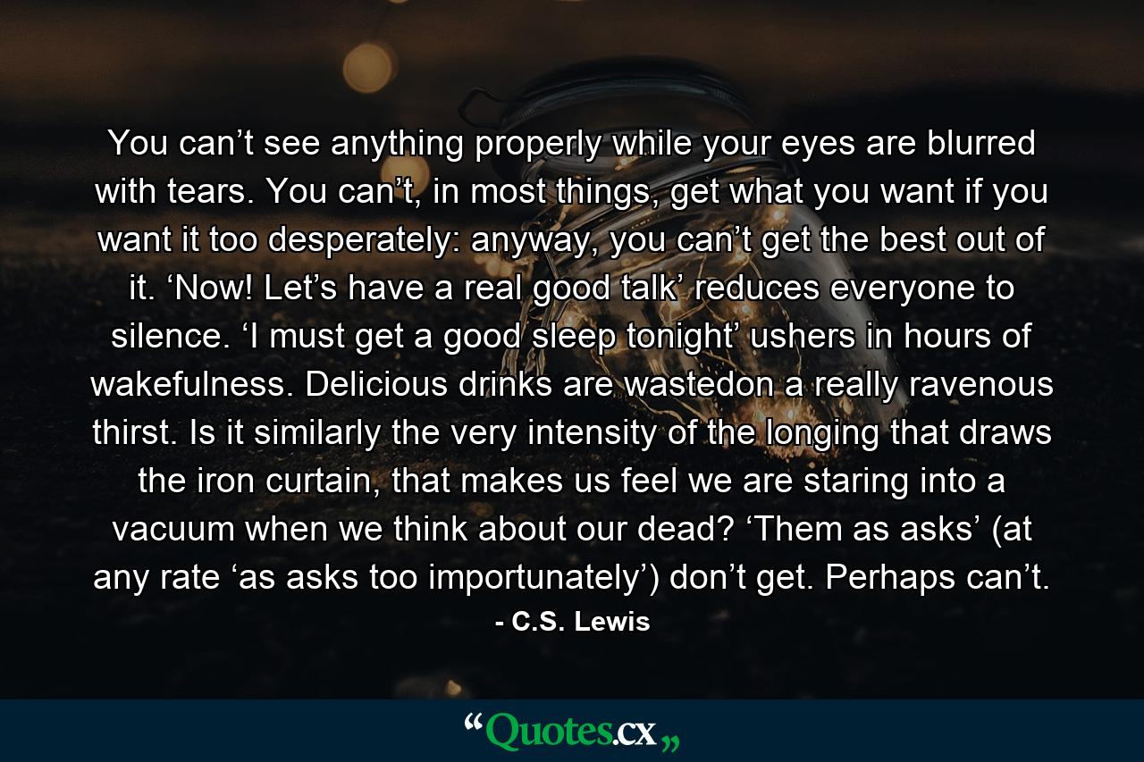 You can’t see anything properly while your eyes are blurred with tears. You can’t, in most things, get what you want if you want it too desperately: anyway, you can’t get the best out of it. ‘Now! Let’s have a real good talk’ reduces everyone to silence. ‘I must get a good sleep tonight’ ushers in hours of wakefulness. Delicious drinks are wastedon a really ravenous thirst. Is it similarly the very intensity of the longing that draws the iron curtain, that makes us feel we are staring into a vacuum when we think about our dead? ‘Them as asks’ (at any rate ‘as asks too importunately’) don’t get. Perhaps can’t. - Quote by C.S. Lewis