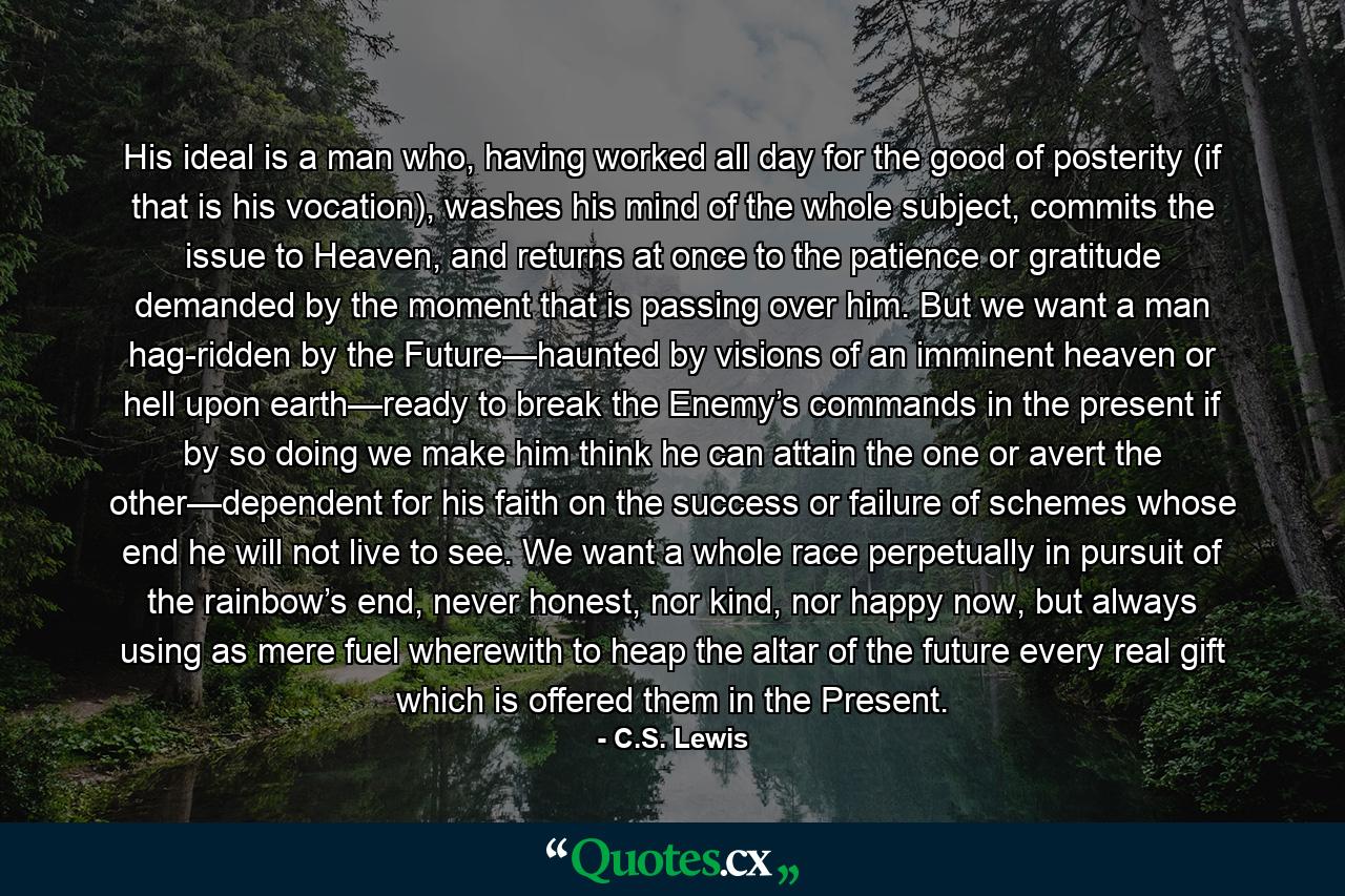 His ideal is a man who, having worked all day for the good of posterity (if that is his vocation), washes his mind of the whole subject, commits the issue to Heaven, and returns at once to the patience or gratitude demanded by the moment that is passing over him. But we want a man hag-ridden by the Future—haunted by visions of an imminent heaven or hell upon earth—ready to break the Enemy’s commands in the present if by so doing we make him think he can attain the one or avert the other—dependent for his faith on the success or failure of schemes whose end he will not live to see. We want a whole race perpetually in pursuit of the rainbow’s end, never honest, nor kind, nor happy now, but always using as mere fuel wherewith to heap the altar of the future every real gift which is offered them in the Present. - Quote by C.S. Lewis