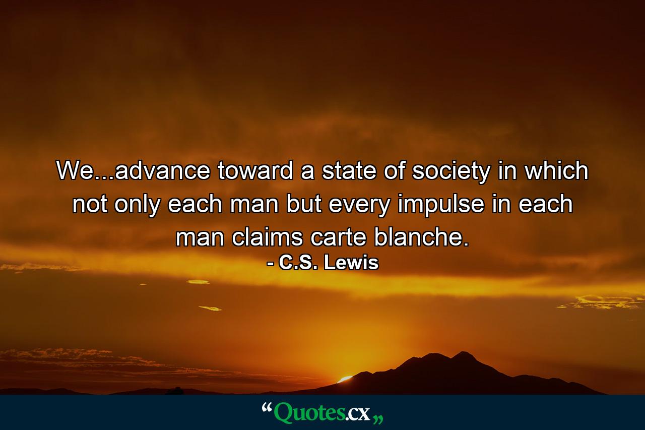 We...advance toward a state of society in which not only each man but every impulse in each man claims carte blanche. - Quote by C.S. Lewis