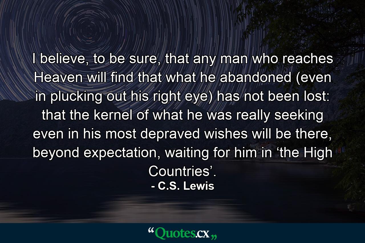 I believe, to be sure, that any man who reaches Heaven will find that what he abandoned (even in plucking out his right eye) has not been lost: that the kernel of what he was really seeking even in his most depraved wishes will be there, beyond expectation, waiting for him in ‘the High Countries’. - Quote by C.S. Lewis