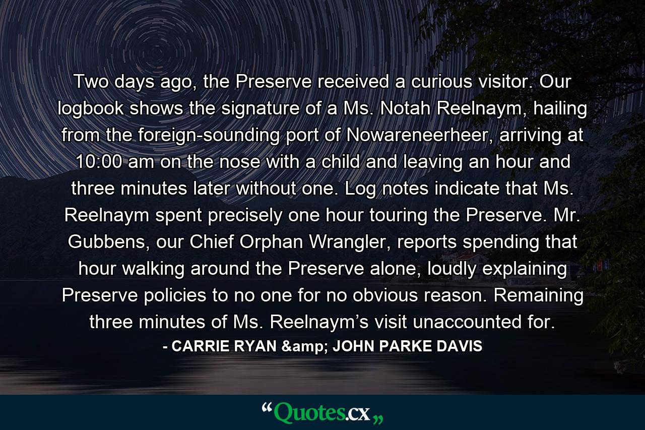 Two days ago, the Preserve received a curious visitor. Our logbook shows the signature of a Ms. Notah Reelnaym, hailing from the foreign-sounding port of Nowareneerheer, arriving at 10:00 am on the nose with a child and leaving an hour and three minutes later without one. Log notes indicate that Ms. Reelnaym spent precisely one hour touring the Preserve. Mr. Gubbens, our Chief Orphan Wrangler, reports spending that hour walking around the Preserve alone, loudly explaining Preserve policies to no one for no obvious reason. Remaining three minutes of Ms. Reelnaym’s visit unaccounted for. - Quote by CARRIE RYAN & JOHN PARKE DAVIS