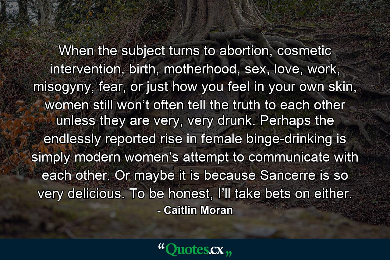 When the subject turns to abortion, cosmetic intervention, birth, motherhood, sex, love, work, misogyny, fear, or just how you feel in your own skin, women still won’t often tell the truth to each other unless they are very, very drunk. Perhaps the endlessly reported rise in female binge-drinking is simply modern women’s attempt to communicate with each other. Or maybe it is because Sancerre is so very delicious. To be honest, I’ll take bets on either. - Quote by Caitlin Moran