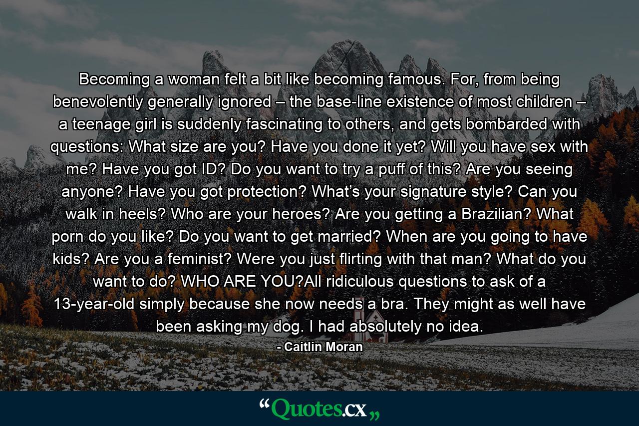 Becoming a woman felt a bit like becoming famous. For, from being benevolently generally ignored – the base-line existence of most children – a teenage girl is suddenly fascinating to others, and gets bombarded with questions: What size are you? Have you done it yet? Will you have sex with me? Have you got ID? Do you want to try a puff of this? Are you seeing anyone? Have you got protection? What’s your signature style? Can you walk in heels? Who are your heroes? Are you getting a Brazilian? What porn do you like? Do you want to get married? When are you going to have kids? Are you a feminist? Were you just flirting with that man? What do you want to do? WHO ARE YOU?All ridiculous questions to ask of a 13-year-old simply because she now needs a bra. They might as well have been asking my dog. I had absolutely no idea. - Quote by Caitlin Moran