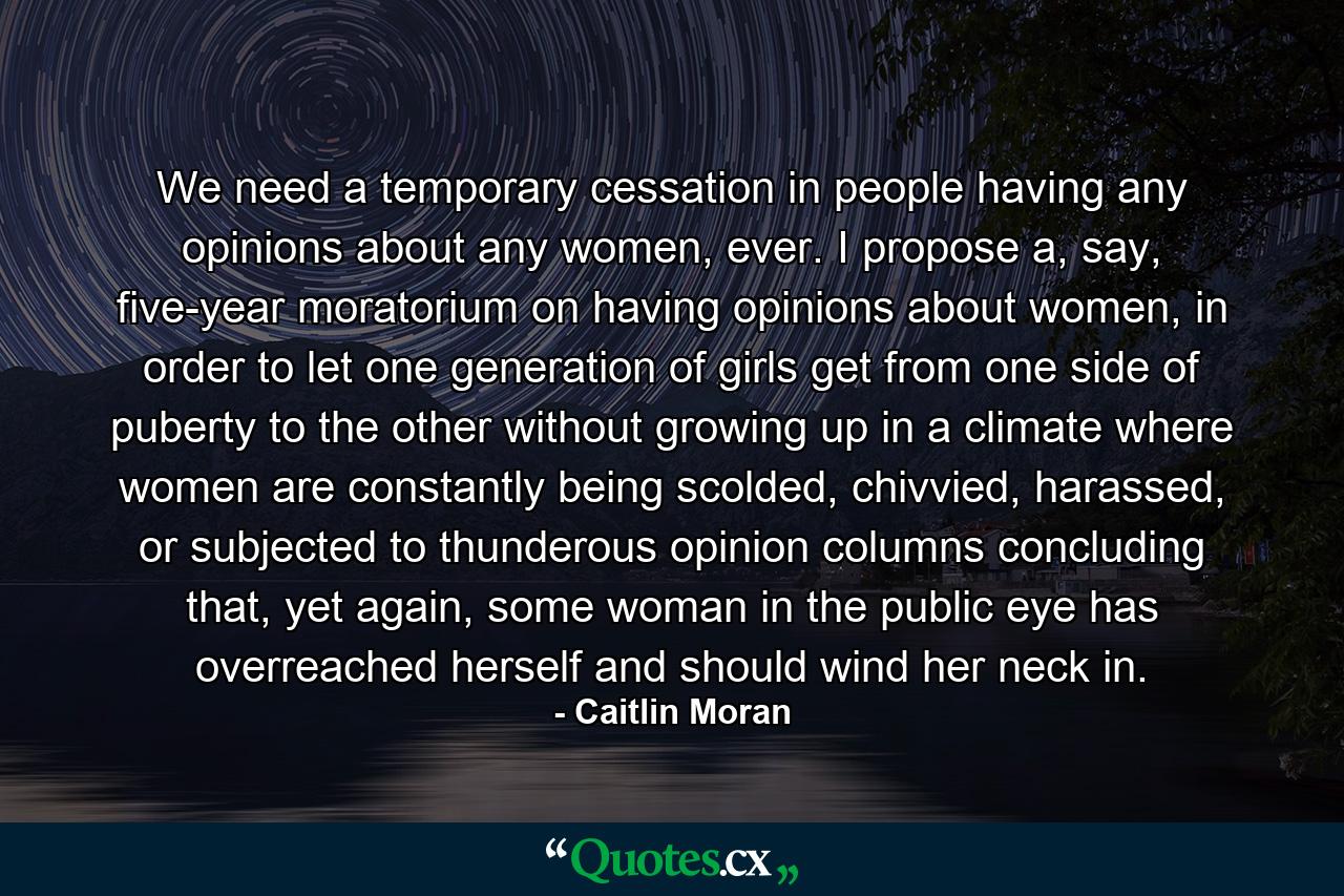 We need a temporary cessation in people having any opinions about any women, ever. I propose a, say, five-year moratorium on having opinions about women, in order to let one generation of girls get from one side of puberty to the other without growing up in a climate where women are constantly being scolded, chivvied, harassed, or subjected to thunderous opinion columns concluding that, yet again, some woman in the public eye has overreached herself and should wind her neck in. - Quote by Caitlin Moran