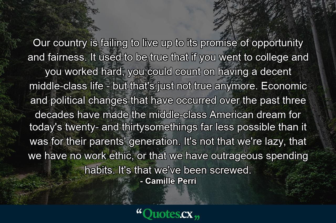 Our country is failing to live up to its promise of opportunity and fairness. It used to be true that if you went to college and you worked hard, you could count on having a decent middle-class life - but that's just not true anymore. Economic and political changes that have occurred over the past three decades have made the middle-class American dream for today's twenty- and thirtysomethings far less possible than it was for their parents' generation. It's not that we're lazy, that we have no work ethic, or that we have outrageous spending habits. It's that we've been screwed. - Quote by Camille Perri