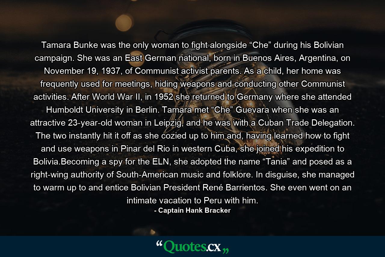 Tamara Bunke was the only woman to fight alongside “Che” during his Bolivian campaign. She was an East German national, born in Buenos Aires, Argentina, on November 19, 1937, of Communist activist parents. As a child, her home was frequently used for meetings, hiding weapons and conducting other Communist activities. After World War II, in 1952 she returned to Germany where she attended Humboldt University in Berlin. Tamara met “Che” Guevara when she was an attractive 23-year-old woman in Leipzig, and he was with a Cuban Trade Delegation. The two instantly hit it off as she cozied up to him and, having learned how to fight and use weapons in Pinar del Rio in western Cuba, she joined his expedition to Bolivia.Becoming a spy for the ELN, she adopted the name “Tania” and posed as a right-wing authority of South-American music and folklore. In disguise, she managed to warm up to and entice Bolivian President René Barrientos. She even went on an intimate vacation to Peru with him. - Quote by Captain Hank Bracker