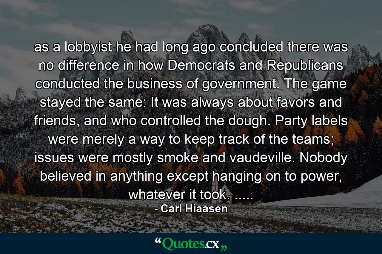 as a lobbyist he had long ago concluded there was no difference in how Democrats and Republicans conducted the business of government. The game stayed the same: It was always about favors and friends, and who controlled the dough. Party labels were merely a way to keep track of the teams; issues were mostly smoke and vaudeville. Nobody believed in anything except hanging on to power, whatever it took. ..... - Quote by Carl Hiaasen