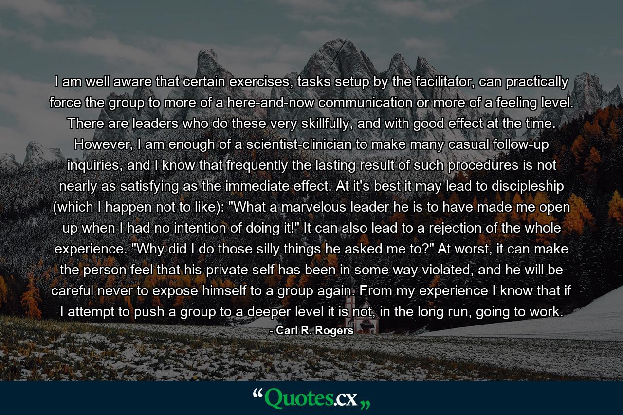 I am well aware that certain exercises, tasks setup by the facilitator, can practically force the group to more of a here-and-now communication or more of a feeling level. There are leaders who do these very skillfully, and with good effect at the time. However, I am enough of a scientist-clinician to make many casual follow-up inquiries, and I know that frequently the lasting result of such procedures is not nearly as satisfying as the immediate effect. At it's best it may lead to discipleship (which I happen not to like): 