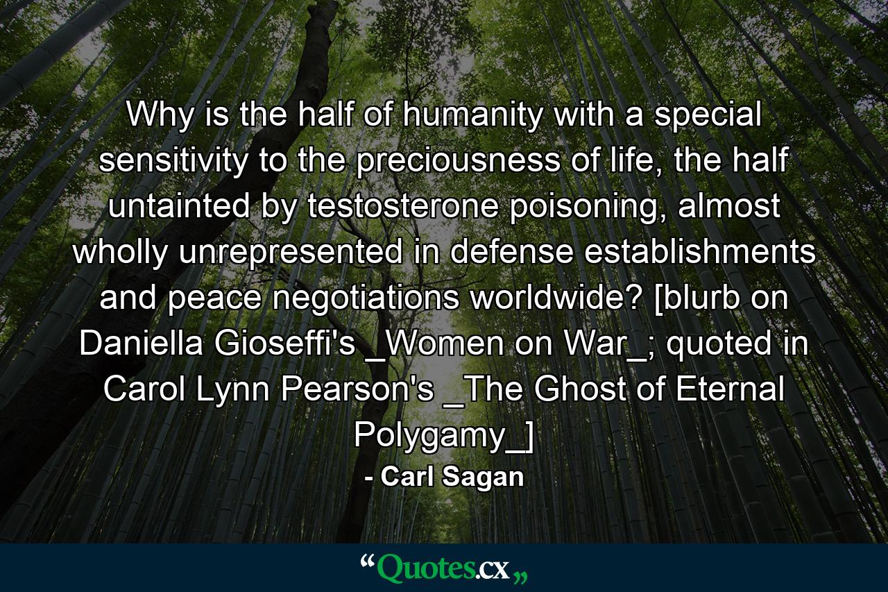 Why is the half of humanity with a special sensitivity to the preciousness of life, the half untainted by testosterone poisoning, almost wholly unrepresented in defense establishments and peace negotiations worldwide? [blurb on Daniella Gioseffi's _Women on War_; quoted in Carol Lynn Pearson's _The Ghost of Eternal Polygamy_] - Quote by Carl Sagan