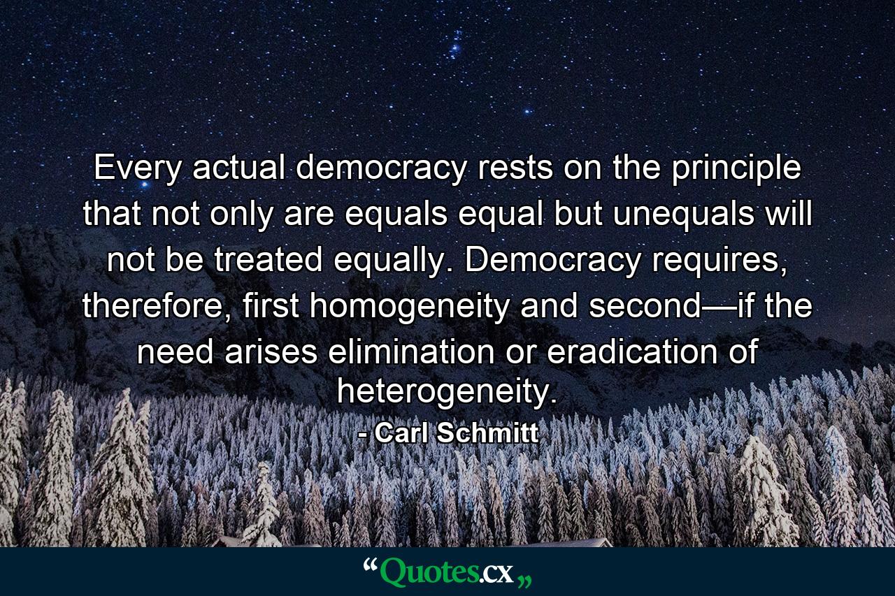 Every actual democracy rests on the principle that not only are equals equal but unequals will not be treated equally. Democracy requires, therefore, first homogeneity and second—if the need arises elimination or eradication of heterogeneity. - Quote by Carl Schmitt