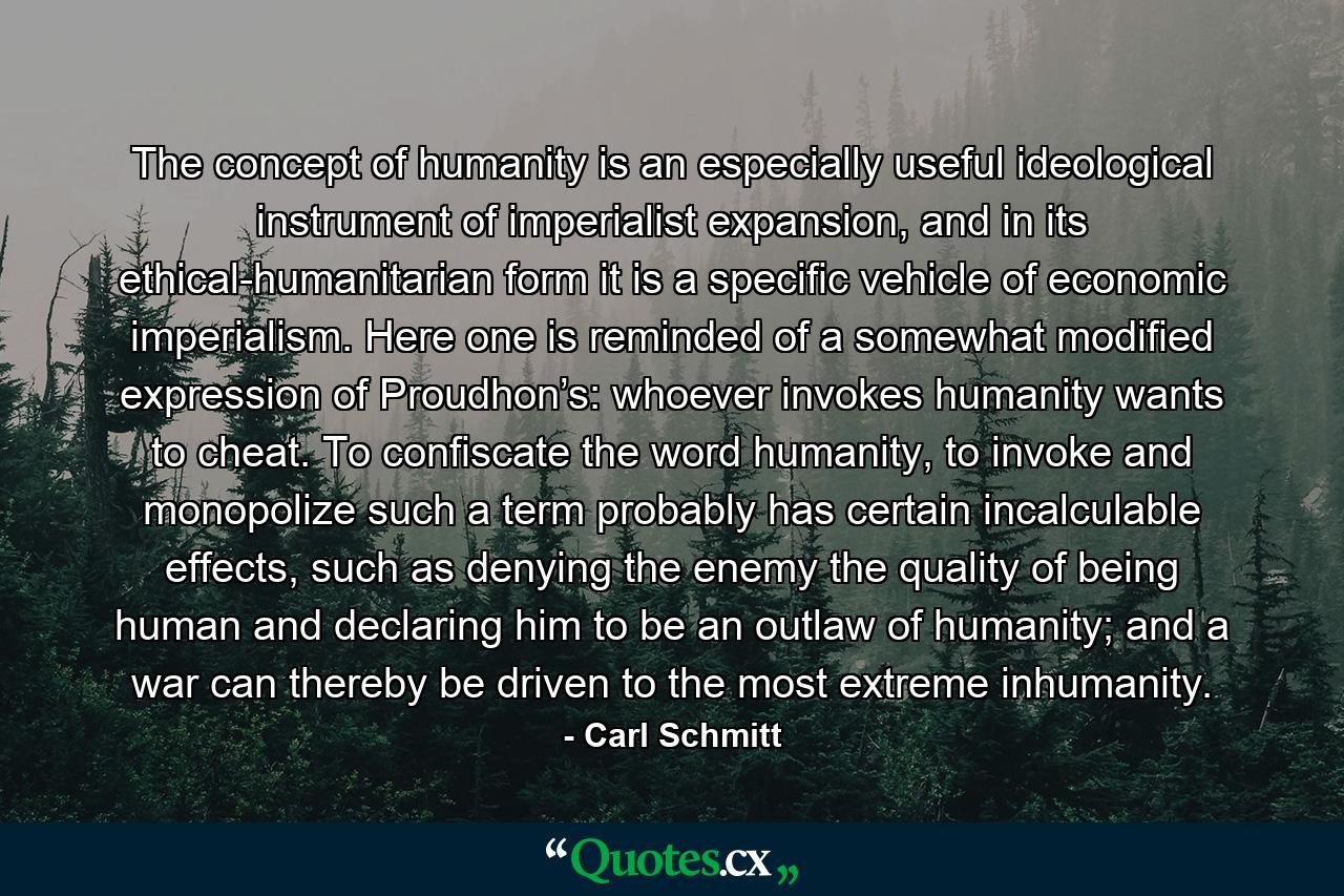 The concept of humanity is an especially useful ideological instrument of imperialist expansion, and in its ethical-humanitarian form it is a specific vehicle of economic imperialism. Here one is reminded of a somewhat modified expression of Proudhon’s: whoever invokes humanity wants to cheat. To confiscate the word humanity, to invoke and monopolize such a term probably has certain incalculable effects, such as denying the enemy the quality of being human and declaring him to be an outlaw of humanity; and a war can thereby be driven to the most extreme inhumanity. - Quote by Carl Schmitt