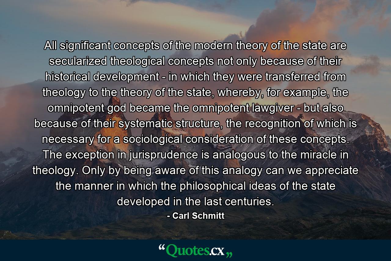 All significant concepts of the modern theory of the state are secularized theological concepts not only because of their historical development - in which they were transferred from theology to the theory of the state, whereby, for example, the omnipotent god became the omnipotent lawgiver - but also because of their systematic structure, the recognition of which is necessary for a sociological consideration of these concepts. The exception in jurisprudence is analogous to the miracle in theology. Only by being aware of this analogy can we appreciate the manner in which the philosophical ideas of the state developed in the last centuries. - Quote by Carl Schmitt