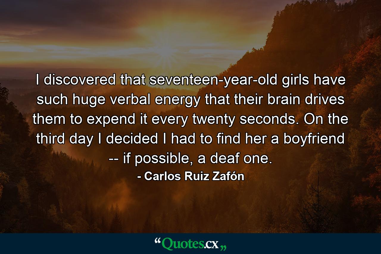 I discovered that seventeen-year-old girls have such huge verbal energy that their brain drives them to expend it every twenty seconds. On the third day I decided I had to find her a boyfriend -- if possible, a deaf one. - Quote by Carlos Ruiz Zafón