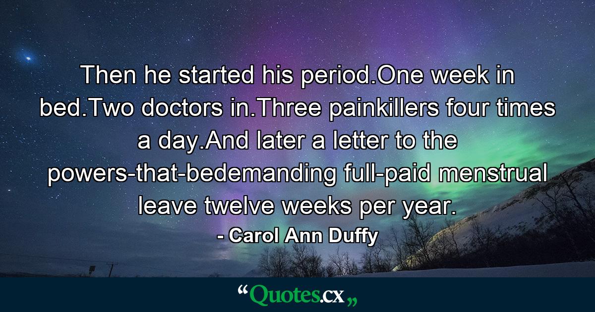 Then he started his period.One week in bed.Two doctors in.Three painkillers four times a day.And later a letter to the powers-that-bedemanding full-paid menstrual leave twelve weeks per year. - Quote by Carol Ann Duffy