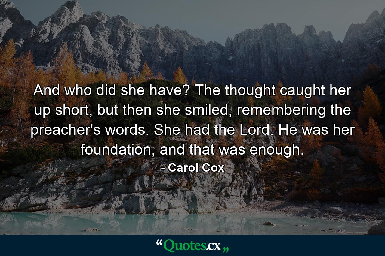 And who did she have? The thought caught her up short, but then she smiled, remembering the preacher's words. She had the Lord. He was her foundation, and that was enough. - Quote by Carol Cox