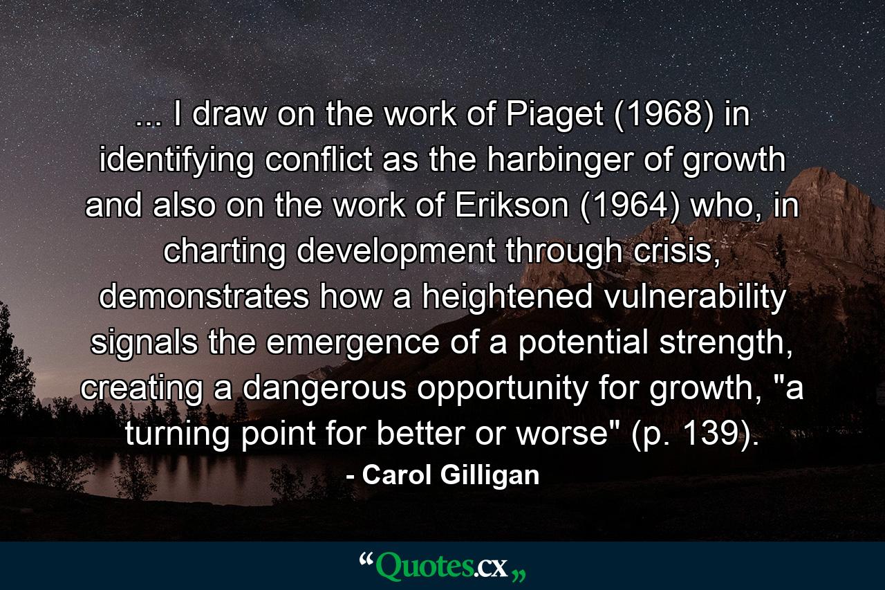 ... I draw on the work of Piaget (1968) in identifying conflict as the harbinger of growth and also on the work of Erikson (1964) who, in charting development through crisis, demonstrates how a heightened vulnerability signals the emergence of a potential strength, creating a dangerous opportunity for growth, 