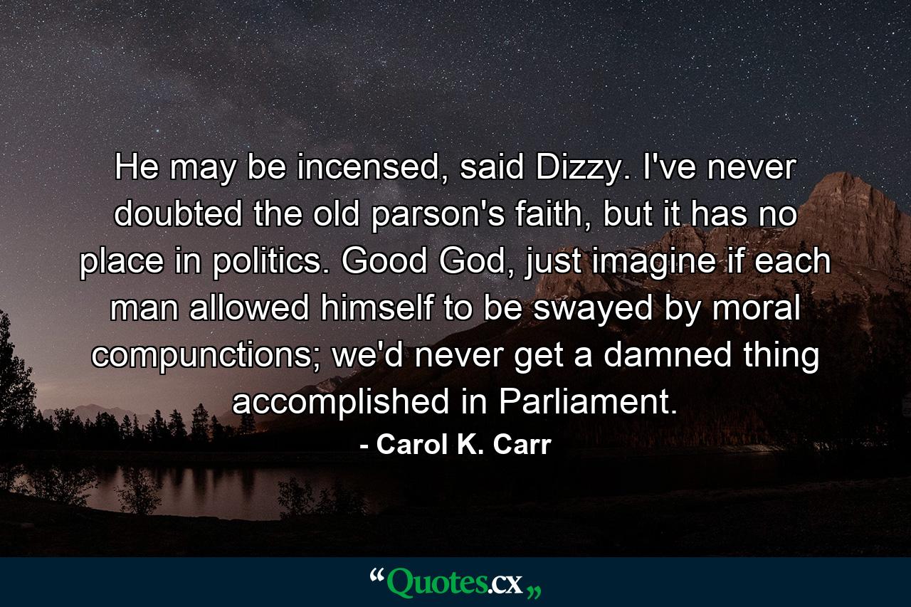 He may be incensed, said Dizzy. I've never doubted the old parson's faith, but it has no place in politics. Good God, just imagine if each man allowed himself to be swayed by moral compunctions; we'd never get a damned thing accomplished in Parliament. - Quote by Carol K. Carr