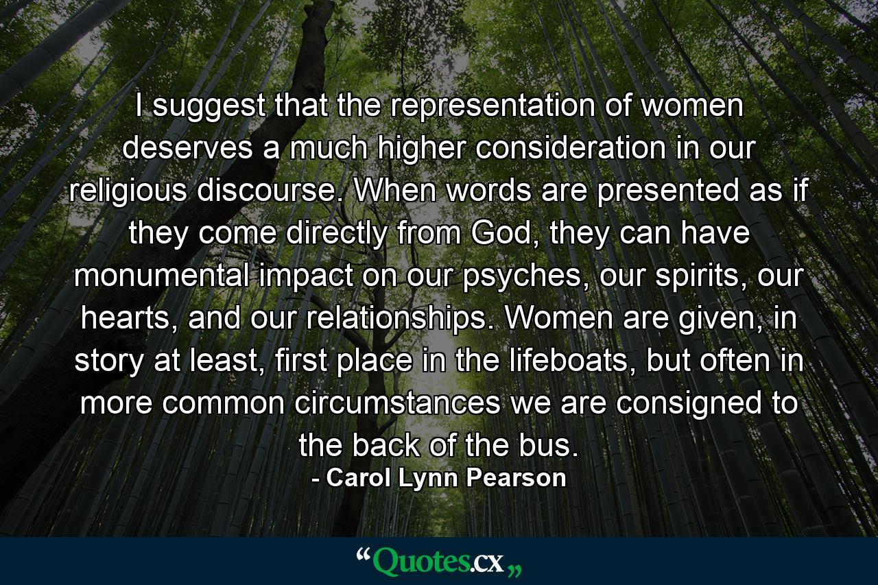 I suggest that the representation of women deserves a much higher consideration in our religious discourse. When words are presented as if they come directly from God, they can have monumental impact on our psyches, our spirits, our hearts, and our relationships. Women are given, in story at least, first place in the lifeboats, but often in more common circumstances we are consigned to the back of the bus. - Quote by Carol Lynn Pearson