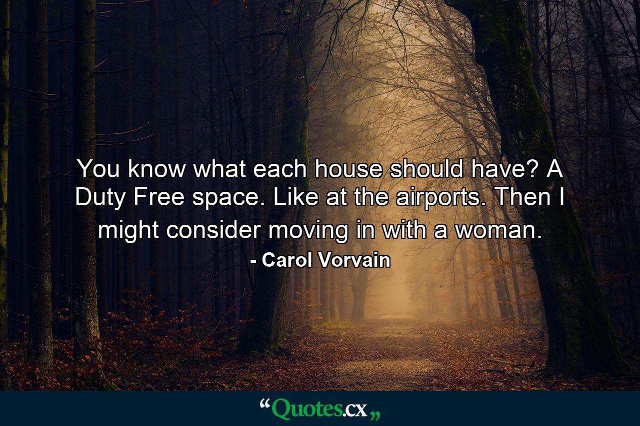 You know what each house should have? A Duty Free space. Like at the airports. Then I might consider moving in with a woman. - Quote by Carol Vorvain