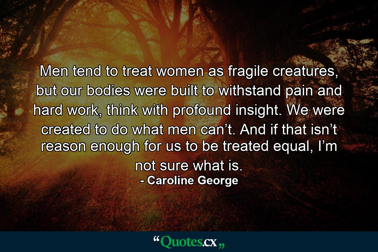 Men tend to treat women as fragile creatures, but our bodies were built to withstand pain and hard work, think with profound insight. We were created to do what men can’t. And if that isn’t reason enough for us to be treated equal, I’m not sure what is. - Quote by Caroline George